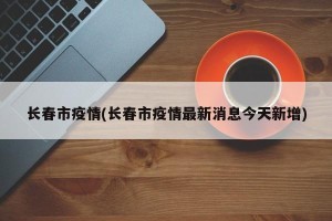 长春市疫情(长春市疫情最新消息今天新增)