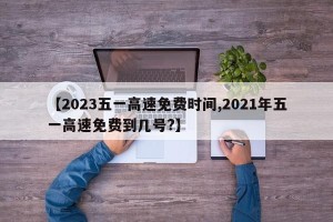 【2023五一高速免费时间,2021年五一高速免费到几号?】