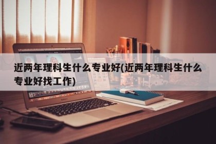 近两年理科生什么专业好(近两年理科生什么专业好找工作)