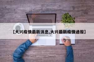 【大兴疫情最新消息,大兴最新疫情通报】