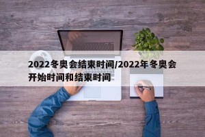 2022冬奥会结束时间/2022年冬奥会开始时间和结束时间