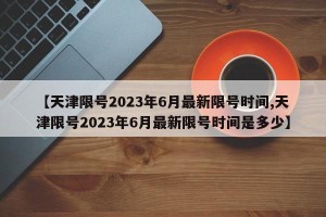 【天津限号2023年6月最新限号时间,天津限号2023年6月最新限号时间是多少】