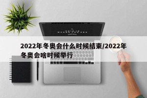 2022年冬奥会什么时候结束/2022年冬奥会啥时候举行