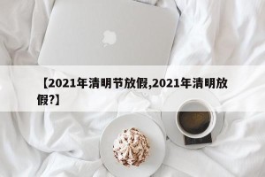 【2021年清明节放假,2021年清明放假?】