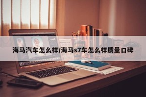 海马汽车怎么样/海马s7车怎么样质量口碑