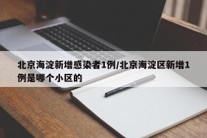 北京海淀新增感染者1例/北京海淀区新增1例是哪个小区的