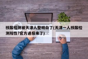 核酸检测被天津人整明白了(天津一人核酸检测阳性?官方通报来了)