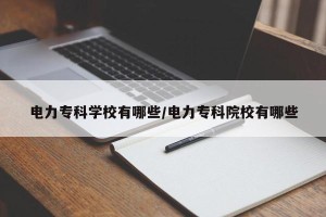 电力专科学校有哪些/电力专科院校有哪些