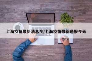 上海疫情最新消息今/上海疫情最新通报今天
