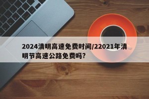 2024清明高速免费时间/22021年清明节高速公路免费吗?