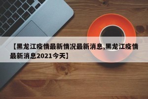 【黑龙江疫情最新情况最新消息,黑龙江疫情最新消息2021今天】