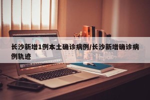 长沙新增1例本土确诊病例/长沙新增确诊病例轨迹