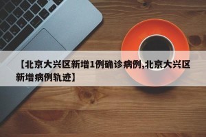 【北京大兴区新增1例确诊病例,北京大兴区新增病例轨迹】