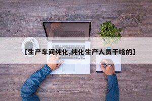 【生产车间纯化,纯化生产人员干啥的】