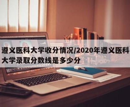 遵义医科大学收分情况/2020年遵义医科大学录取分数线是多少分