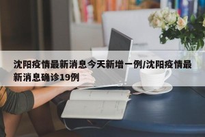 沈阳疫情最新消息今天新增一例/沈阳疫情最新消息确诊19例
