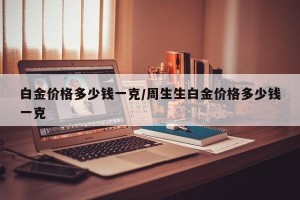 白金价格多少钱一克/周生生白金价格多少钱一克