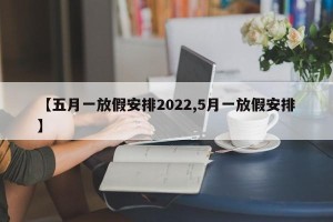 【五月一放假安排2022,5月一放假安排】