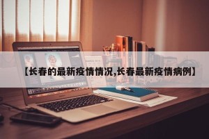 【长春的最新疫情情况,长春最新疫情病例】