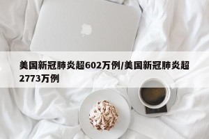 美国新冠肺炎超602万例/美国新冠肺炎超2773万例