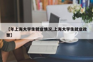 【年上海大学生就业情况,上海大学生就业政策】