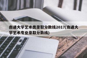 南通大学艺术类录取分数线2017(南通大学艺术专业录取分数线)