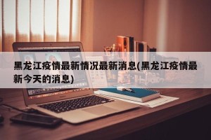 黑龙江疫情最新情况最新消息(黑龙江疫情最新今天的消息)