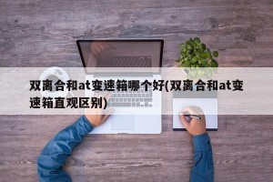 双离合和at变速箱哪个好(双离合和at变速箱直观区别)