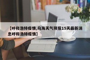【呼和浩特疫情,乌海天气预报15天最新消息呼和浩特疫情】