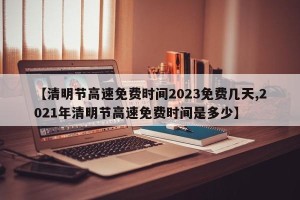 【清明节高速免费时间2023免费几天,2021年清明节高速免费时间是多少】