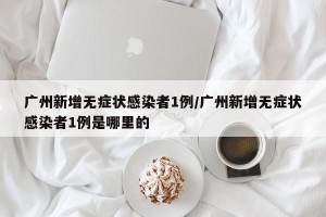 广州新增无症状感染者1例/广州新增无症状感染者1例是哪里的