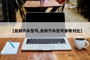 【自卸汽车型号,自卸汽车型号参数对比】