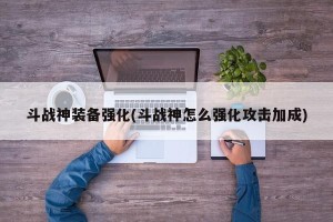 斗战神装备强化(斗战神怎么强化攻击加成)