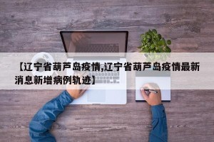 【辽宁省葫芦岛疫情,辽宁省葫芦岛疫情最新消息新增病例轨迹】