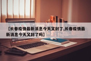 【长春疫情最新消息今天又封了,长春疫情最新消息今天又封了吗】