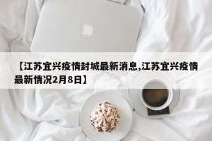 【江苏宜兴疫情封城最新消息,江苏宜兴疫情最新情况2月8日】