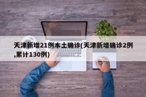 天津新增21例本土确诊(天津新增确诊2例,累计130例)