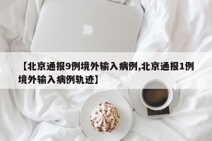 【北京通报9例境外输入病例,北京通报1例境外输入病例轨迹】
