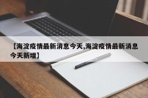 【海淀疫情最新消息今天,海淀疫情最新消息今天新增】