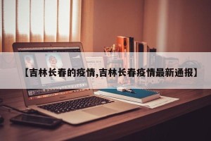 【吉林长春的疫情,吉林长春疫情最新通报】