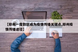 【郑州一度假区或为疫情传播关键点,郑州疫情传播途径】