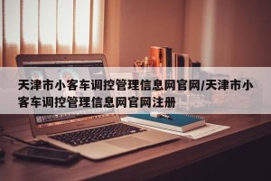 天津市小客车调控管理信息网官网/天津市小客车调控管理信息网官网注册