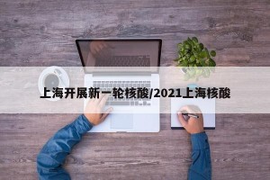 上海开展新一轮核酸/2021上海核酸