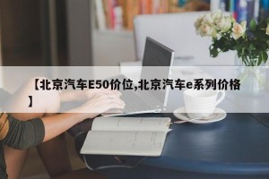 【北京汽车E50价位,北京汽车e系列价格】